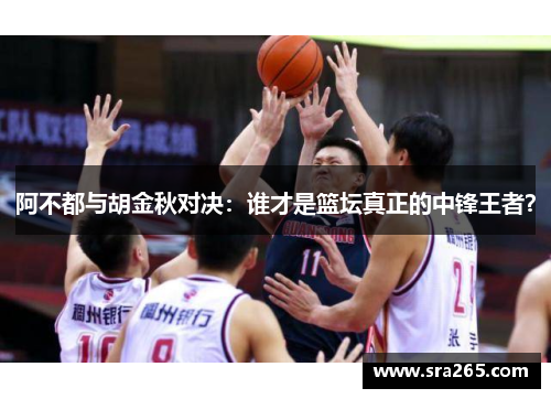阿不都与胡金秋对决：谁才是篮坛真正的中锋王者？